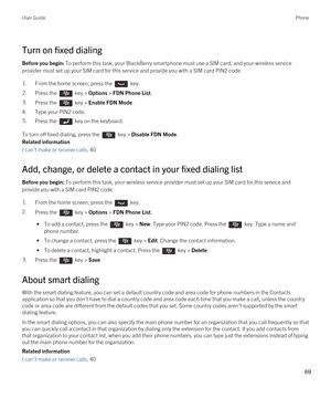 Page 69Turn on fixed dialing
Before you begin: To perform this task, your BlackBerry smartphone must use a SIM card, and your wireless service 
provider must set up your SIM card for this service and provide you with a SIM card PIN2 code.
1.From the home screen, press the  key. 2.Press the  key > Options > FDN Phone List. 3.Press the  key > Enable FDN Mode.
4.Type your PIN2 code.
5.Press the  key on the keyboard. 
To turn off fixed dialing, press the  key > Disable FDN Mode.
Related information
I can't make...