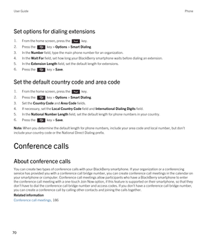 Page 70Set options for dialing extensions
1.From the home screen, press the  key. 2.Press the  key > Options > Smart Dialing. 
3.In the Number field, type the main phone number for an organization.
4.In the Wait For field, set how long your BlackBerry smartphone waits before dialing an extension.
5.In the Extension Length field, set the default length for extensions.
6.Press the  key > Save. 
Set the default country code and area code
1.From the home screen, press the  key. 2.Press the  key > Options > Smart...