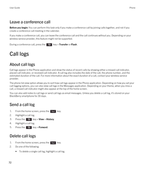 Page 72Leave a conference call
Before you begin: You can perform this task only if you make a conference call by joining calls together, and not if you 
create a conference call meeting in the calendar.
If you make a conference call, you can leave the conference call and the call continues without you. Depending on your 
wireless service provider, this feature might not be supported. 
During a conference call, press the  key > Transfer or Flash.
Call logs
About call logs
Call logs appear in the Phone...