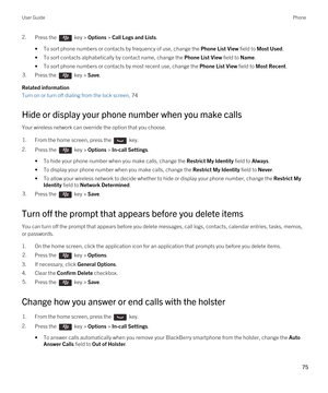 Page 752.Press the  key > Options > Call Logs and Lists. 
•To sort phone numbers or contacts by frequency of use, change the Phone List View field to Most Used.
•To sort contacts alphabetically by contact name, change the Phone List View field to Name.
•To sort phone numbers or contacts by most recent use, change the Phone List View field to Most Recent.
3.Press the  key > Save. 
Related information
Turn on or turn off dialing from the lock screen, 74 
Hide or display your phone number when you make calls
Your...