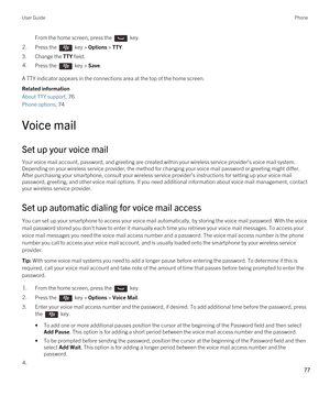 Page 77From the home screen, press the  key. 2.Press the  key > Options > TTY.
3.Change the TTY field.
4.Press the  key > Save. 
A TTY indicator appears in the connections area at the top of the home screen.
Related information
About TTY support, 76 
Phone options, 74 
Voice mail
Set up your voice mail
Your voice mail account, password, and greeting are created within your wireless service provider's voice mail system. 
Depending on your wireless service provider, the method for changing your voice mail...