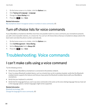 Page 841.On the home screen or in a folder, click the Options icon.
2.Click Typing and Language > Language.
3.Change the Voice Dialing field.
4.Press the  key > Save. 
Related information
My smartphone doesn't recognize names or numbers in voice commands, 85
Turn off choice lists for voice commands
If your BlackBerry smartphone identifies more than one possible match to a voice command, your smartphone presents 
you with a list of possible matches, or a choice list. You can turn off choice lists so that...