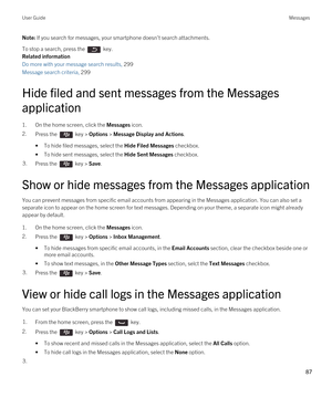 Page 87Note: If you search for messages, your smartphone doesn't search attachments.
To stop a search, press the  key.
Related information
Do more with your message search results, 299
Message search criteria, 299
Hide filed and sent messages from the Messages application
1.On the home screen, click the Messages icon.
2.Press the  key > Options > Message Display and Actions. 
•To hide filed messages, select the Hide Filed Messages checkbox.
•To hide sent messages, select the Hide Sent Messages checkbox....