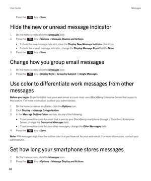 Page 88Press the  key > Save. 
Hide the new or unread message indicator
1.On the home screen, click the Messages icon.
2.Press the  key > Options > Message Display and Actions. 
•To hide the new message indicator, clear the Display New Message Indicator checkbox.
•To hide the unread message indicator, change the Display Message Count field to None.
3.Press the  key > Save. 
Change how you group email messages
1.On the home screen, click the Messages icon.
2.Press the  key > Display Style > Group by Subject or...