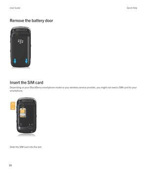 Page 10Remove the battery door
 
 
Insert the SIM card
Depending on your BlackBerry smartphone model or your wireless service provider, you might not need a SIM card for your 
smartphone.
 
 
Slide the SIM card into the slot.
User GuideQuick Help
10  