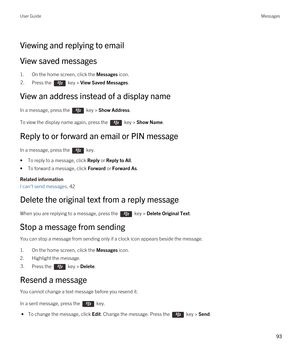 Page 93Viewing and replying to email
View saved messages
1.On the home screen, click the Messages icon.
2.Press the  key > View Saved Messages.
View an address instead of a display name
In a message, press the  key > Show Address. 
To view the display name again, press the  key > Show Name.
Reply to or forward an email or PIN message
In a message, press the  key. 
•To reply to a message, click Reply or Reply to All.
•To forward a message, click Forward or Forward As.
Related information
I can't send...