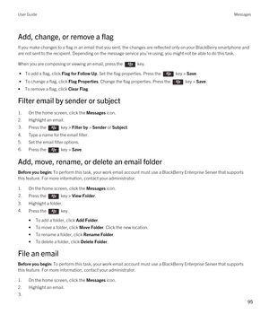 Page 95Add, change, or remove a flag
If you make changes to a flag in an email that you sent, the changes are reflected only on your BlackBerry smartphone and 
are not sent to the recipient. Depending on the message service you're using, you might not be able to do this task.
When you are composing or viewing an email, press the  key. 
 • To add a flag, click Flag for Follow Up. Set the flag properties. Press the  key > Save.
 • To change a flag, click Flag Properties. Change the flag properties. Press the...