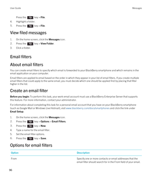 Page 96Press the  key > File. 
4.Highlight a folder.
5.Press the  key > File. 
View filed messages
1.On the home screen, click the Messages icon.
2.Press the  key > View Folder. 
3.Click a folder.
Email filters
About email filters
You can create email filters to specify which email is forwarded to your BlackBerry smartphone and which remains in the 
email application on your computer.
Email filters are applied to email based on the order in which they appear in your list of email filters. If you create...