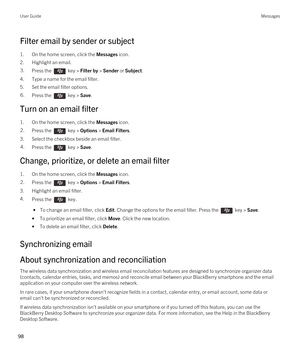 Page 98Filter email by sender or subject
1.On the home screen, click the Messages icon.
2.Highlight an email.
3.Press the  key > Filter by > Sender or Subject. 
4.Type a name for the email filter.
5.Set the email filter options.
6.Press the  key > Save. 
Turn on an email filter
1.On the home screen, click the Messages icon.
2.Press the  key > Options > Email Filters. 
3.Select the checkbox beside an email filter.
4.Press the  key > Save. 
Change, prioritize, or delete an email filter
1.On the home screen, click...