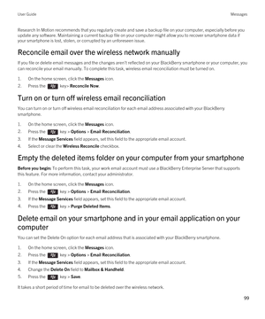 Page 99Research In Motion recommends that you regularly create and save a backup file on your computer, especially before you update any software. Maintaining a current backup file on your computer might allow you to recover smartphone data if 
your smartphone is lost, stolen, or corrupted by an unforeseen issue.
Reconcile email over the wireless network manually
If you file or delete email messages and the changes aren't reflected on your BlackBerry smartphone or your computer, you 
can reconcile your...