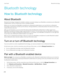 Page 270Bluetooth technology
How to: Bluetooth technology
About Bluetooth
Bluetooth technology is designed to establish a wireless connection between your BlackBerry smartphone and a Bluetooth 
enabled device, such as a hands-free car kit or a wireless headset.
Before you can connect your BlackBerry smartphone to a Bluetooth enabled device, you must first turn on Bluetooth 
technology on both devices and then pair the devices. Pairing establishes a relationship between the devices and usually needs to be done...