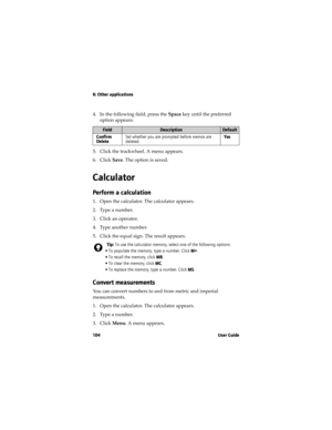 Page 1046: Other applications
104 User Guide
4. In the following field, press the Space key until the preferred 
option appears:
5. Click the trackwheel. A menu appears.
6. Click Save. The option is saved.
Calculator
Perform a calculation
1. Open the calculator. The calculator appears.
2. Type a number.
3. Click an operator.
4. Type another number.
5. Click the equal sign. The result appears.
Convert measurements
You can convert numbers to and from metric and imperial 
measurements. 
1. Open the calculator. The...