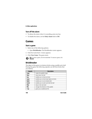 Page 1066: Other applications
106 User Guide
Turn off the alarm
•To silence the alarm when it is sounding, press any key.
•To disable the alarm, set the Daily Alarm field to Off.
Games
Start a game
1. Select one of the following options:
•Open BrickBreaker. The BrickBreaker screen appears.
2. Click the trackwheel. A menu appears.
3. Click New Game. The game starts.
BrickBreaker
The object of this game is to destroy bricks using a paddle and a ball. 
During the game, the following capsules can fall from bricks...