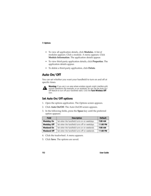Page 1127: Options
11 2 U s e r  G u i d e
•To view all application details, click Modules. A list of 
modules appears. Click a module. A menu appears. Click 
Module Information. The application details appear.
•To view third-party application details, click Properties. The 
application details appear.
•To delete a third-party application, click Delete.
Auto On/Off
You can set whether you want your handheld to turn on and off at 
specific times.
Set Auto On/Off options
1. Open the options application. The...