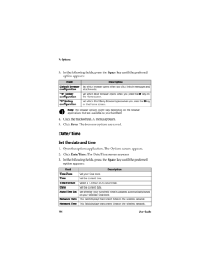 Page 1167: Options
11 6 U s e r  G u i d e
3. In the following fields, press the Space key until the preferred 
option appears:
4. Click the trackwheel. A menu appears.
5. Click Save. The browser options are saved.
Date/Time
Set the date and time
1. Open the options application. The Options screen appears.
2. Click Date/Time. The Date/Time screen appears. 
3. In the following fields, press the Space key until the preferred 
option appears:
FieldDescription
Default browser 
configurationSet which browser opens...