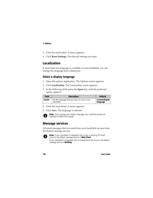 Page 1187: Options
11 8 U s e r  G u i d e
3. Click the trackwheel. A menu appears. 
4. Click Reset Settings. The firewall settings are reset.
Localization
If more than one language is available on your handheld, you can 
change the language that is displayed.
Select a display language
1. Open the options application. The Options screen appears.
2. Click Localization. The Localization screen appears.
3. In the following field, press the Space key until the preferred 
option appears:
4. Click the trackwheel. A...