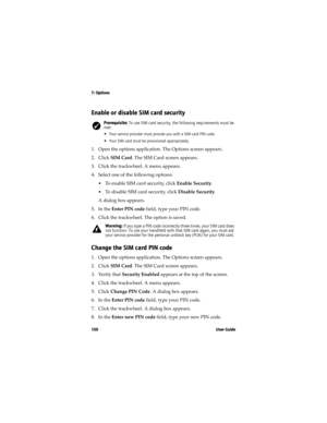 Page 1307: Options
13 0 U s e r  G u i d e
Enable or disable SIM card security
1. Open the options application. The Options screen appears.
2. Click SIM Card. The SIM Card screen appears. 
3. Click the trackwheel. A menu appears. 
4. Select one of the following options:
•To enable SIM card security, click Enable Security.
•To disable SIM card security, click Disable Security.
A dialog box appears.
5. In the Enter PIN code field, type your PIN code.
6. Click the trackwheel. The option is saved.
Change the SIM...