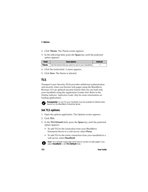 Page 1327: Options
13 2 U s e r  G u i d e
2. Click Theme. The Theme screen appears.
3. In the following field, press the Space key until the preferred 
option appears:
4. Click the trackwheel. A menu appears.
5. Click Save. The theme is selected.
TLS
Transport Layer Security (TLS) provides additional authentication 
and security when you browse web pages using the BlackBerry 
Browser. It is an optional security feature that you can load onto 
your handheld using the Application Loader tool. Refer to the...