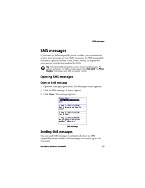 Page 23SMS messages
BlackBerry Wireless Handheld 23
SMS messages
If you have an SMS-compatible phone number, you can send and 
receive short message service (SMS) messages. An SMS-compatible 
number is a phone number (work, home, mobile, or pager) that 
your service provider has enabled for SMS.
Opening SMS messages
Open an SMS message
1. Open the messages application. The Messages screen appears.
2. Click an SMS message. A menu appears.
3. Click Open. The message appears.
SMS message
Sending SMS messages
You...