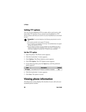 Page 683: Phone
68 User Guide
Setting TT Y options
You can use text telephone (TTY) to make calls to and receive calls 
from other TTY devices. If you connect your handheld to a TTY 
device, phone calls that you receive on your handheld are converted 
to text.
Set the TT Y option
1. Open the phone. The Phone screen appears.
2. Click the trackwheel. A menu appears. 
3. Click Options. The Phone Options screen appears.
4. Click TTY Option. The TTY Option screen appears.
5. In the following field, press the Space...