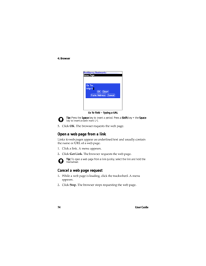 Page 744: Browser
74 U s e r  G u i d e
Go To field — Typing a URL
5. Click OK. The browser requests the web page.
Open a web page from a link
Links to web pages appear as underlined text and usually contain 
the name or URL of a web page. 
1. Click a link. A menu appears.
2. Click Get Link. The browser requests the web page.
Cancel a web page request
1. While a web page is loading, click the trackwheel. A menu 
appears.
2. Click Stop. The browser stops requesting the web page.
Tip: Press the Space key to...
