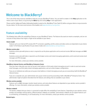 Page 11Welcome to BlackBerry!This is one of the many resources available to help you use your BlackBerry® device. You can look for answers in the  Help application on the
Home screen of your device, or by pressing the  Menu key and clicking  Help in most applications.
Please read the  Safety and Product Information  booklet, located on the  BlackBerry®  User Tools CD, before using your device or any accessories
for your device. For the most recent version of the booklet, visit  www.blackberry.com/go/docs....