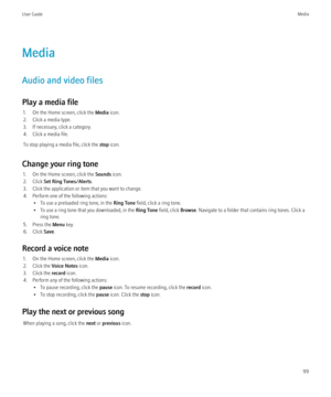 Page 101Media
Audio and video files
Play a media file 1. On the Home screen, click the  Media icon.
2. Click a media type.
3. If necessary, click a category.
4. Click a media file.
To stop playing a media file, click the  stop icon.
Change your ring tone 1. On the Home screen, click the  Sounds icon.
2. Click  Set Ring Tones/Alerts .
3. Click the application or item that you want to change.
4. Perform one of the following actions: • To use a preloaded ring tone, in the  Ring Tone field, click a ring tone.
• To...