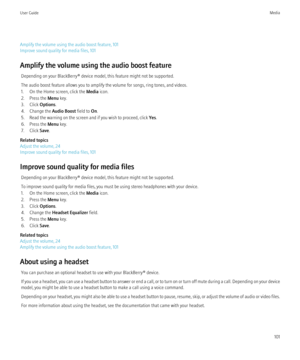 Page 103Amplify the volume using the audio boost feature, 101
Improve sound quality for media files, 101
Amplify the volume using the audio boost feature Depending on your BlackBerry® device model, this feature might not be supported.
The audio boost feature allows you to amplify the volume for songs, ring tones, and videos.
1. On the Home screen, click the  Media icon.
2. Press the  Menu key.
3. Click  Options.
4. Change the  Audio Boost field to On.
5. Read the warning on the screen and if you wish to proceed,...