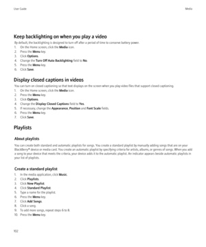 Page 104Keep backlighting on when you play a videoBy default, the backlighting is designed to turn off after a period of time to conserve battery power.
1. On the Home screen, click the  Media icon.
2. Press the  Menu key.
3. Click  Options.
4. Change the  Turn Off Auto Backlighting  field to No.
5. Press the  Menu key.
6. Click  Save.
Display closed captions in videos You can turn on closed captioning so that text displays on the screen when you play video files that support closed captioning.
1. On the Home...