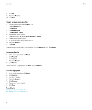 Page 1068. Click OK.
9. Press the  Menu key.
10. Click  Save.
Create an automatic playlist
1. On the Home screen, click the  Media icon.
2. Click the  Music icon.
3. Click  Playlists.
4. Click  New Playlist .
5. Click  Automatic Playlist .
6. Type a name for the playlist.
7. Click the plus sign ( +) beside  Artists, Albums , or Genres .
8. Click an artist, album, or genre.
9. To add more criteria, repeat steps 7 and 8.
10. Press the  Menu key.
11. Click  Save.
To view the songs in the playlist, click a playlist....