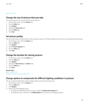 Page 109Record a video, 13
Change the size of pictures that you take The larger the picture, the more memory the picture requires.
1. On the Home screen, click the  Camera icon.
2. Press the  Menu key.
3. Click  Options.
4. Change the  Picture Size field.
5. Press the  Menu key.
6. Click  Save.
Set picture quality You can set the fineness of detail that the camera captures in pictures. The finer the detail of a picture, the more memory the picture requires.
1. On the Home screen, click the  Camera icon.
2. Press...