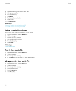 Page 1144. Navigate to a folder that contains media files.
5. Highlight a media file.
6. Press the  Menu key.
7. Click  Move.
8. Navigate to the new location.
9. Click a folder.
10. Click  Move Here .
Related topics
Change the location for storing pictures, 107
Change the location for storing videos, 106
Delete a media file or folder You can only delete media files and folders that you added.
1. On the Home screen, click the  Media icon.
2. Click a media type.
3. If necessary, click a category.
4. Highlight a...