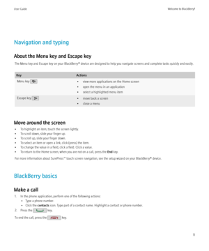 Page 13Navigation and typing
About the Menu key and Escape key The Menu key and Escape key on your BlackBerry® device are designed to help you navigate screens and complete tasks quickly and easily.
KeyActionsMenu key • view more applications on the Home screen
• open the menu in an application
• select a highlighted menu itemEscape key • move back a screen
• close a menu
Move around the screen
• To highlight an item, touch the screen lightly.
• To scroll down, slide your finger up.
• To scroll up, slide your...