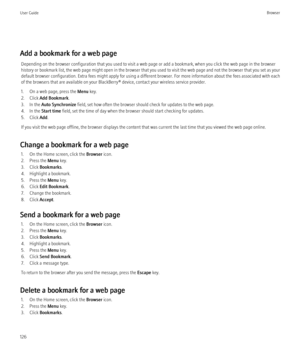 Page 128Add a bookmark for a web pageDepending on the browser configuration that you used to visit a web page or add a bookmark, when you click the web page in the browser
history or bookmark list, the web page might open in the browser that you used to visit the web page and not the browser that you set as your
default browser configuration. Extra fees might apply for using a different browser. For more information about the fees associated with each
of the browsers that are available on your BlackBerry®...