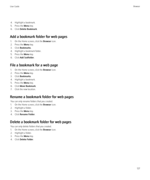 Page 1294. Highlight a bookmark.
5. Press the  Menu key.
6. Click  Delete Bookmark .
Add a bookmark folder for web pages 1. On the Home screen, click the  Browser icon.
2. Press the  Menu key.
3. Click  Bookmarks .
4. Highlight a bookmark folder.
5. Press the  Menu key.
6. Click  Add Subfolder .
File a bookmark for a web page 1. On the Home screen, click the  Browser icon.
2. Press the  Menu key.
3. Click  Bookmarks .
4. Highlight a bookmark.
5. Press the  Menu key.
6. Click  Move Bookmark .
7. Click the new...