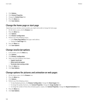 Page 1323. Click Options.
4. Click  General Properties .
5. Change the  Default View field.
6. Press the  Menu key.
7. Click  Save Options .
Change the home page or start page Depending on your wireless service provider, you might not be able to change the home page.
1. On the Home screen, click the  Browser icon.
2. Press the  Menu key.
3. Click  Options.
4. Click  Browser Configuration .
5. Perform any of the following actions: • In the  Home Page Address  field, type a web address.
• Change the  Start Page...