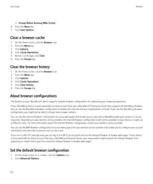 Page 134•Prompt Before Running WML Scripts
6. Press the  Menu key.
7. Click  Save Options .
Clear a browser cache 1. On the Home screen, click the  Browser icon.
2. Press the  Menu key.
3. Click  Options.
4. Click  Cache Operations .
5. Beside a cache type, click  Clear.
6. Press the  Escape key.
Clear the browser history 1. On the Home screen, click the  Browser icon.
2. Press the  Menu key.
3. Click  Options.
4. Click  Cache Operations .
5. Click  Clear History .
6. Press the  Escape key.
About browser...