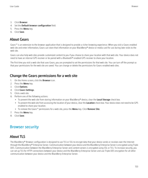 Page 1353. Click Browser.
4. Set the  Default browser configuration  field.
5. Press the  Menu key.
6. Click  Save.
About Gears Gears™ is an extension to the browser application that is designed to provide a richer browsing experience. When you visit a Gears enabled
web site and enter information, Gears can store that information on your BlackBerry® device or media card for use during later visits to the
web site.
Gears can also help web sites provide customized content to you if you choose to share your...