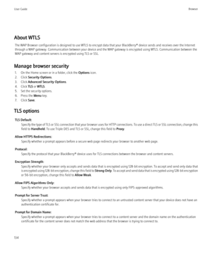 Page 136About WTLSThe WAP Browser configuration is designed to use WTLS to encrypt data that your BlackBerry® device sends and receives over the Internet
through a WAP gateway. Communication between your device and the WAP gateway is encrypted using WTLS. Communication between the
WAP gateway and content servers is encrypted using TLS or SSL.
Manage browser security 1. On the Home screen or in a folder, click the  Options icon.
2. Click  Security Options .
3. Click  Advanced Security Options .
4. Click  TLS or...