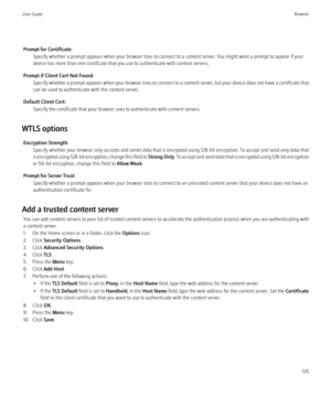 Page 137Prompt for Certificate:Specify whether a prompt appears when your browser tries to connect to a content server. You might want a prompt to appear if your
device has more than one certificate that you use to authenticate with content servers.
Prompt if Client Cert Not Found: Specify whether a prompt appears when your browser tries to connect to a content server, but your device does not have a certificate that
can be used to authenticate with the content server.
Default Client Cert: Specify the...