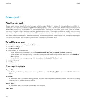 Page 138Browser push
About browser push Browser push is designed to push information from a web application to your BlackBerry® device as the information becomes available. For
example, you can use browser push to receive updates for weather reports, stock quotes, or breaking news. When your device receives an update,
a new browser push message might appear in the messages application or an icon on the Home screen might change to indicate that new
information is available. The web application might also push...