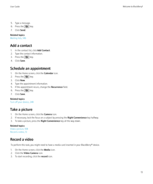 Page 155. Type a message.
6. Press the 
 key.
7. Click  Send.
Related topics
Mailing lists, 146
Add a contact 1. In the contact list, click  Add Contact.
2. Type the contact information.
3. Press the 
 key.
4. Click  Save.
Schedule an appointment 1. On the Home screen, click the  Calendar icon.
2. Press the 
 key.
3. Click  New.
4. Type the appointment information.
5. If the appointment recurs, change the  Recurrence field.
6. Press the 
 key.
7. Click  Save.
Related topics
Turn off your device, 248
Take a...