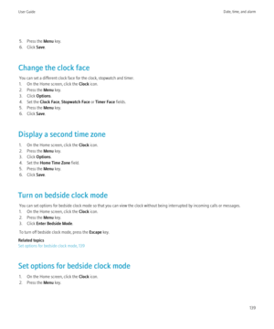 Page 1415. Press the Menu key.
6. Click  Save.
Change the clock face You can set a different clock face for the clock, stopwatch and timer.
1. On the Home screen, click the  Clock icon.
2. Press the  Menu key.
3. Click  Options.
4. Set the  Clock Face, Stopwatch Face  or Timer Face  fields.
5. Press the  Menu key.
6. Click  Save.
Display a second time zone 1. On the Home screen, click the  Clock icon.
2. Press the  Menu key.
3. Click  Options.
4. Set the  Home Time Zone  field.
5. Press the  Menu key.
6. Click...