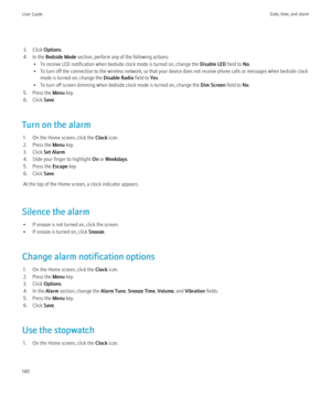 Page 1423. Click Options.
4. In the  Bedside Mode  section, perform any of the following actions:
• To receive LED notification when bedside clock mode is turned on, change the  Disable LED field to No.
• To turn off the connection to the wireless network, so that your device does not receive phone calls or messages when bedside clock mode is turned on, change the  Disable Radio field to Yes.
• To turn off screen dimming when bedside clock mode is turned on, change the  Dim Screen field to No.
5. Press the  Menu...