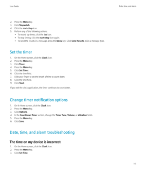 Page 1432. Press the Menu key.
3. Click  Stopwatch .
4. Click the  start/stop icon.
5. Perform any of the following actions: • To record lap times, click the  lap icon.
• To stop timing, click the  start/stop icon again.
• To send the results in a message, press the  Menu key. Click  Send Results . Click a message type.
Set the timer 1. On the Home screen, click the  Clock icon.
2. Press the  Menu key.
3. Click  Timer.
4. Press the  Menu key.
5. Click  Set Timer .
6. Click the time field.
7. Slide your finger to...
