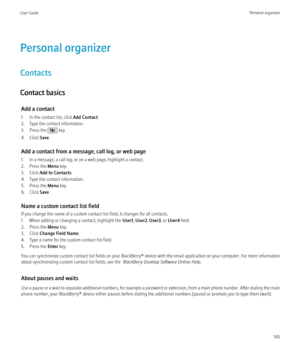 Page 145Personal organizer
Contacts
Contact basics Add a contact
1. In the contact list, click  Add Contact.
2. Type the contact information.
3. Press the 
 key.
4. Click  Save.
Add a contact from a message, call log, or web page
1. In a message, a call log, or on a web page, highlight a contact.
2. Press the  Menu key.
3. Click  Add to Contacts .
4. Type the contact information.
5. Press the  Menu key.
6. Click  Save.
Name a custom contact list field
If you change the name of a custom contact list field, it...