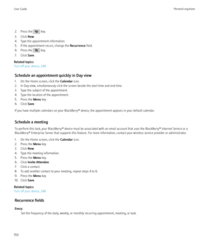Page 1522. Press the  key.
3. Click  New.
4. Type the appointment information.
5. If the appointment recurs, change the  Recurrence field.
6. Press the 
 key.
7. Click  Save.
Related topics
Turn off your device, 248
Schedule an appointment quickly in Day view
1. On the Home screen, click the  Calendar icon.
2. In Day view, simultaneously click the screen beside the start time and end time.
3. Type the subject of the appointment.
4. Type the location of the appointment.
5. Press the  Menu key.
6. Click  Save.
If...
