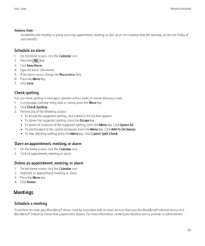 Page 153Relative Date:Set whether the monthly or yearly recurring appointment, meeting, or task recurs on a relative date (for example, on the last Friday of
each month).
Schedule an alarm
1. On the Home screen, click the  Calendar icon.
2. Press the 
 key.
3. Click  New Alarm .
4. Type the alarm information.
5. If the alarm recurs, change the  Recurrence field.
6. Press the  Menu key.
7. Click  Save.
Check spelling
You can check spelling in messages, calendar entries, tasks, or memos that you create.
1. In a...