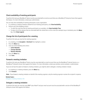 Page 155Check availability of meeting participants
To perform this task, your BlackBerry® device must be associated with an email account that uses a BlackBerry® Enterprise Server that supports
this feature. For more information, contact your administrator.
You can only check availability of meeting participants in your organization.
1. In a meeting or meeting invitation, below the list of meeting participants, click  View Availability.
2. Perform any of the following actions: • To select the next time that all...