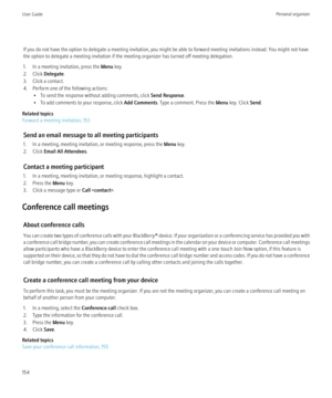Page 156If you do not have the option to delegate a meeting invitation, you might be able to forward meeting invitations instead. You might not have
the option to delegate a meeting invitation if the meeting organizer has turned off meeting delegation.
1. In a meeting invitation, press the  Menu key.
2. Click  Delegate.
3. Click a contact.
4. Perform one of the following actions: • To send the response without adding comments, click  Send Response.
• To add comments to your response, click  Add Comments. Type a...